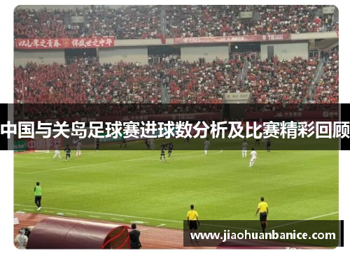 中国与关岛足球赛进球数分析及比赛精彩回顾