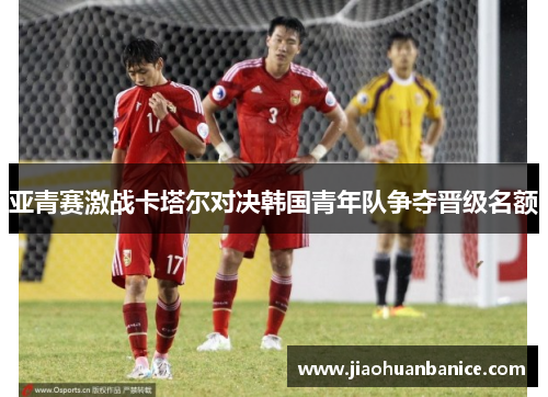 亚青赛激战卡塔尔对决韩国青年队争夺晋级名额
