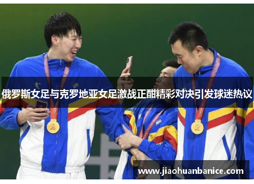 俄罗斯女足与克罗地亚女足激战正酣精彩对决引发球迷热议